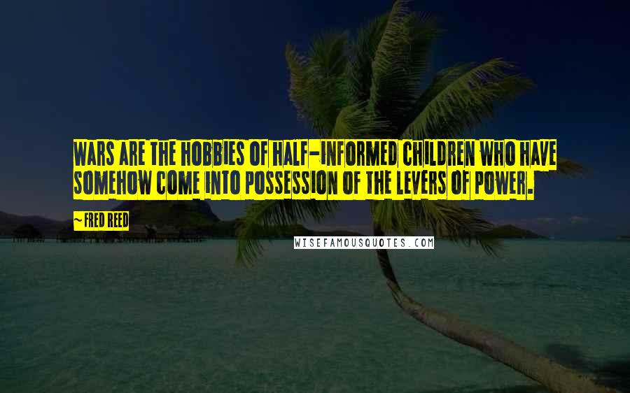 Fred Reed Quotes: Wars are the hobbies of half-informed children who have somehow come into possession of the levers of power.