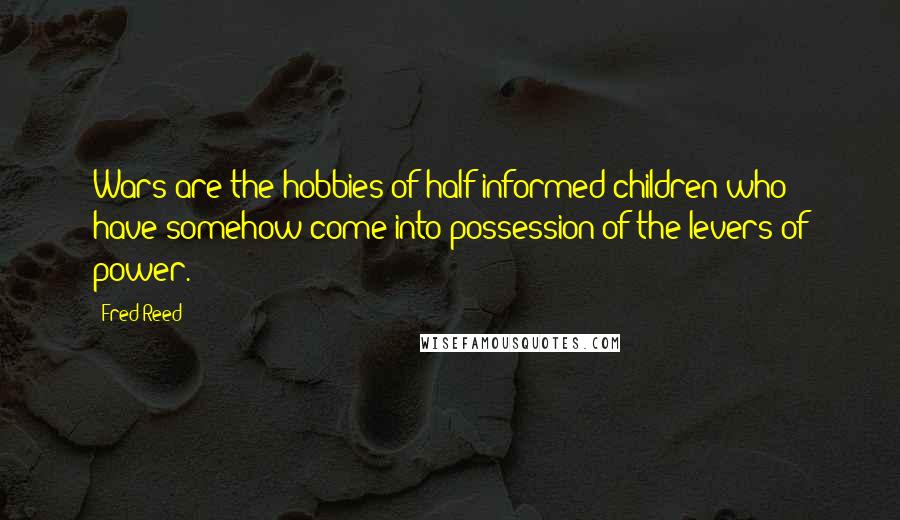 Fred Reed Quotes: Wars are the hobbies of half-informed children who have somehow come into possession of the levers of power.