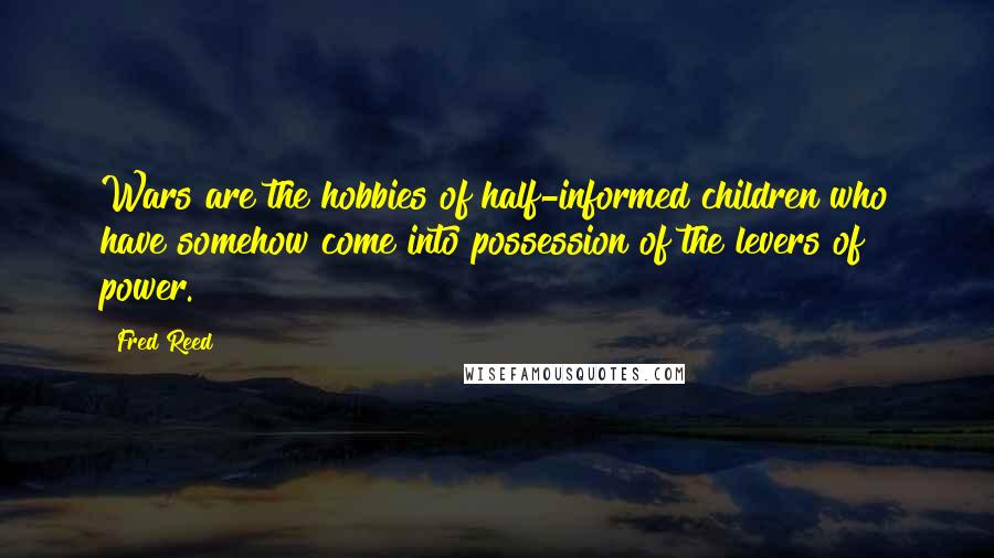 Fred Reed Quotes: Wars are the hobbies of half-informed children who have somehow come into possession of the levers of power.