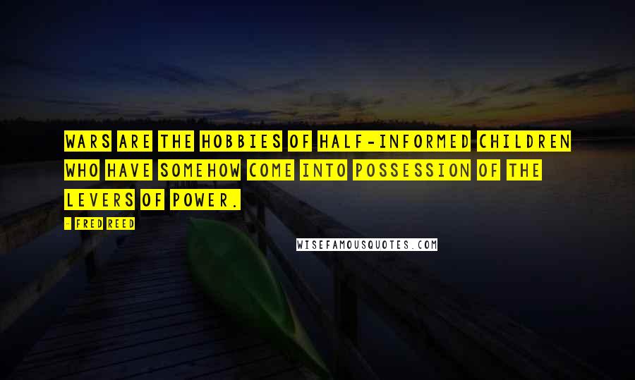 Fred Reed Quotes: Wars are the hobbies of half-informed children who have somehow come into possession of the levers of power.