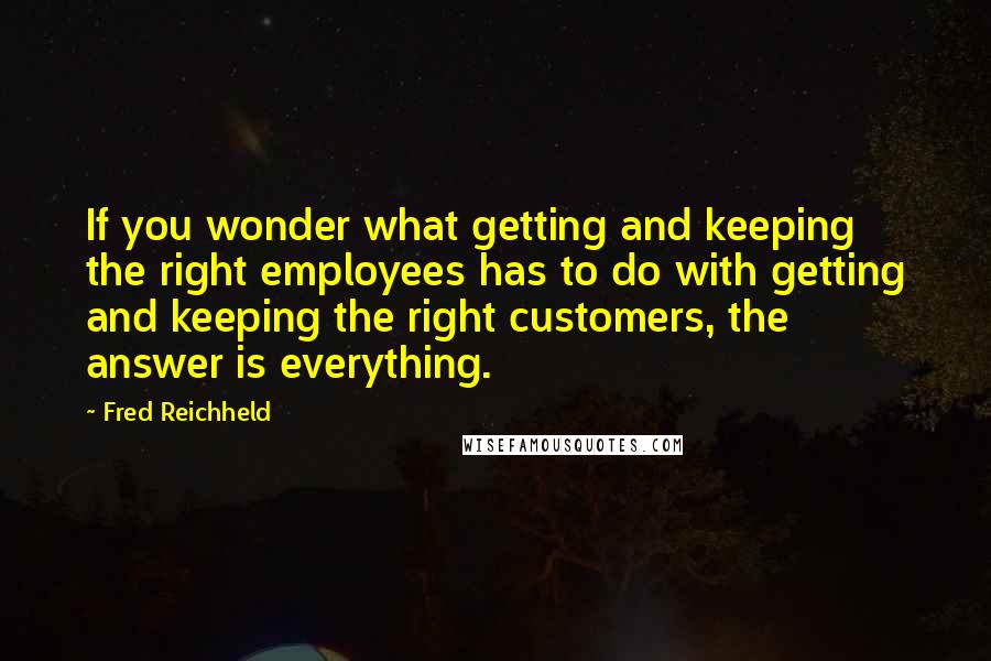 Fred Reichheld Quotes: If you wonder what getting and keeping the right employees has to do with getting and keeping the right customers, the answer is everything.