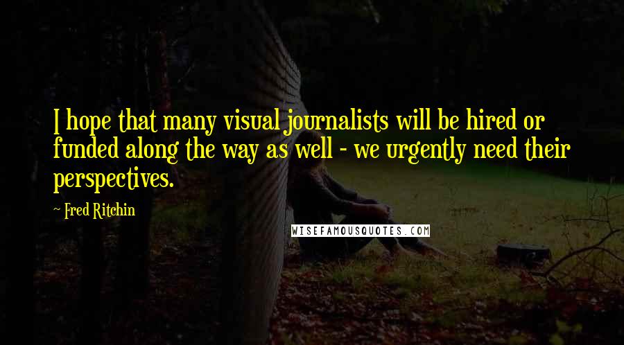 Fred Ritchin Quotes: I hope that many visual journalists will be hired or funded along the way as well - we urgently need their perspectives.