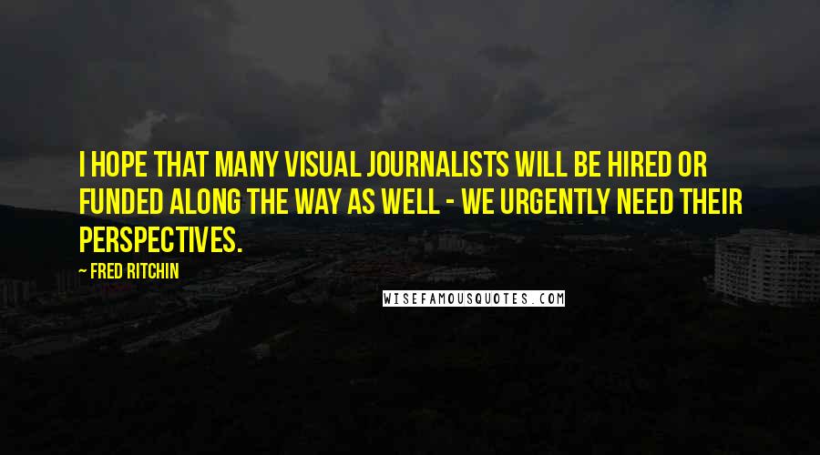 Fred Ritchin Quotes: I hope that many visual journalists will be hired or funded along the way as well - we urgently need their perspectives.