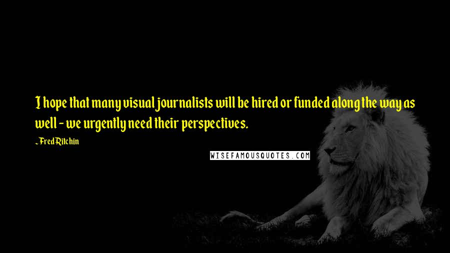 Fred Ritchin Quotes: I hope that many visual journalists will be hired or funded along the way as well - we urgently need their perspectives.