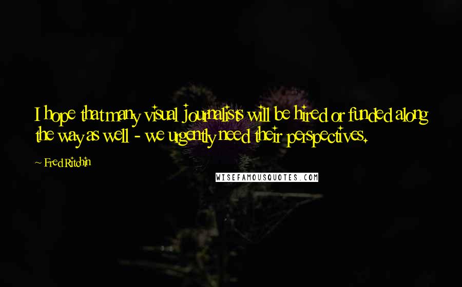 Fred Ritchin Quotes: I hope that many visual journalists will be hired or funded along the way as well - we urgently need their perspectives.