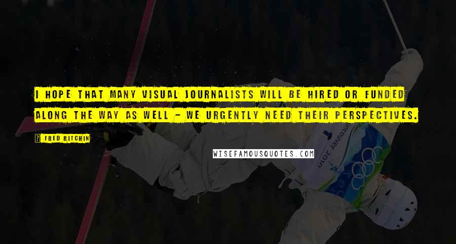 Fred Ritchin Quotes: I hope that many visual journalists will be hired or funded along the way as well - we urgently need their perspectives.