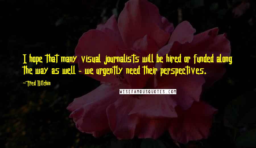 Fred Ritchin Quotes: I hope that many visual journalists will be hired or funded along the way as well - we urgently need their perspectives.