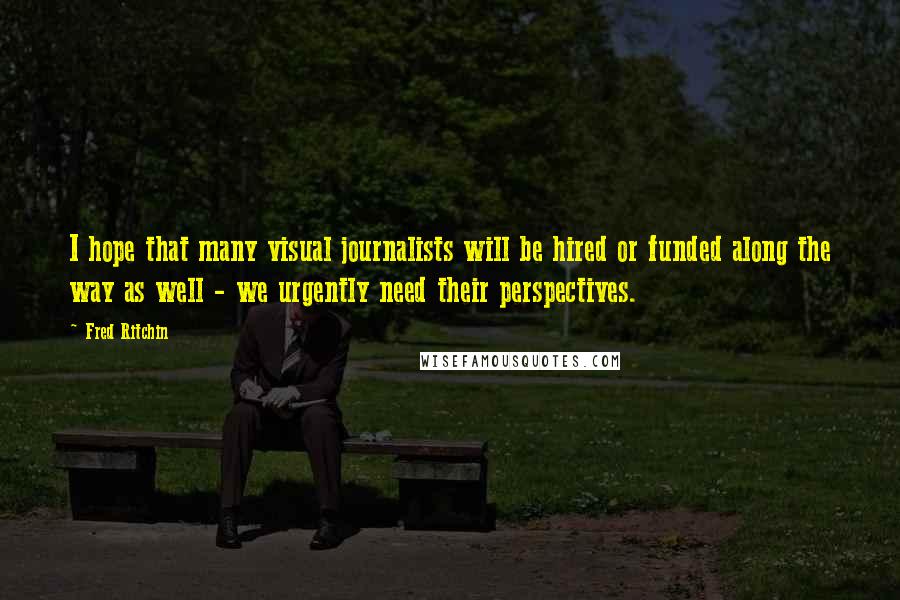 Fred Ritchin Quotes: I hope that many visual journalists will be hired or funded along the way as well - we urgently need their perspectives.