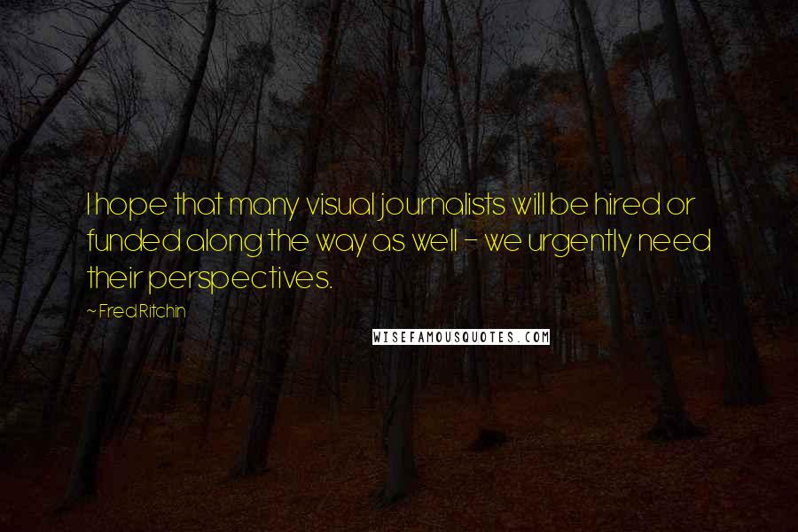 Fred Ritchin Quotes: I hope that many visual journalists will be hired or funded along the way as well - we urgently need their perspectives.