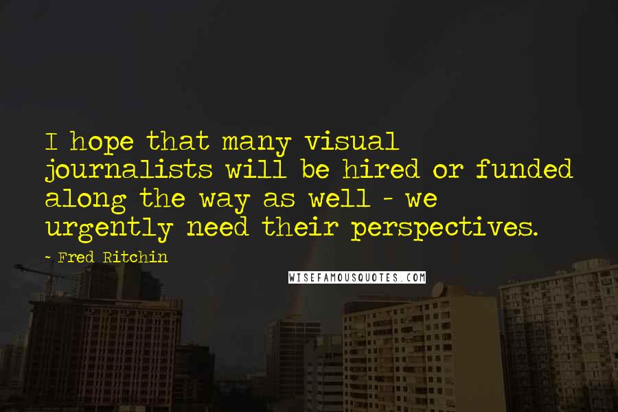 Fred Ritchin Quotes: I hope that many visual journalists will be hired or funded along the way as well - we urgently need their perspectives.