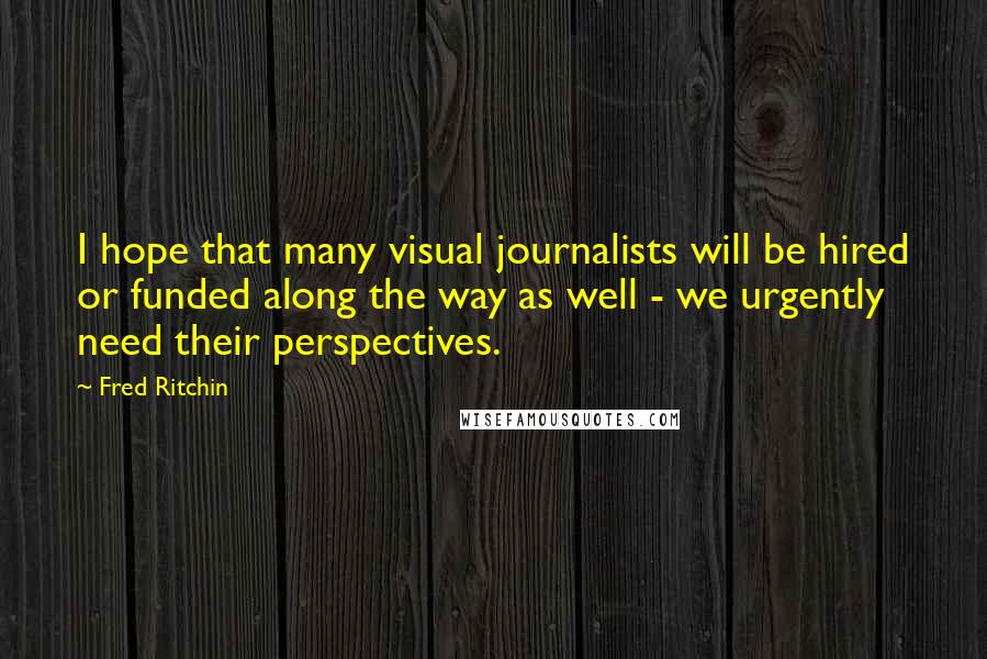 Fred Ritchin Quotes: I hope that many visual journalists will be hired or funded along the way as well - we urgently need their perspectives.