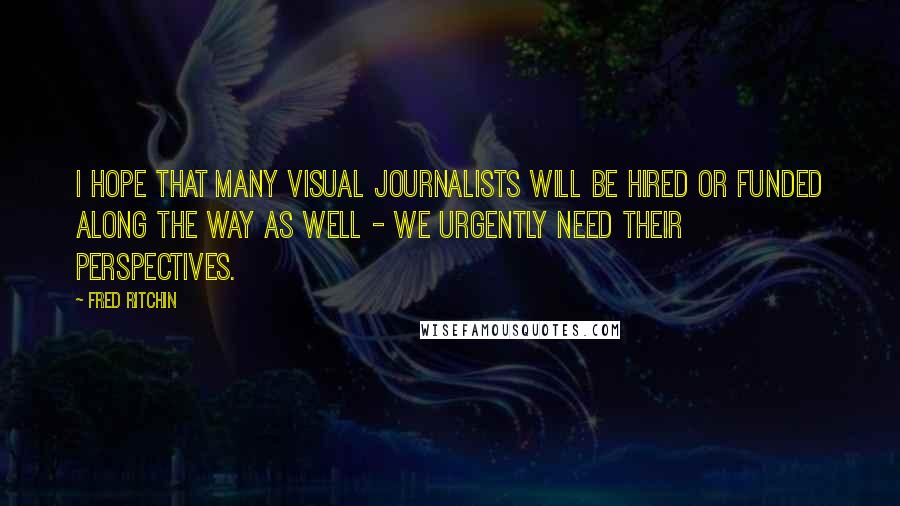 Fred Ritchin Quotes: I hope that many visual journalists will be hired or funded along the way as well - we urgently need their perspectives.