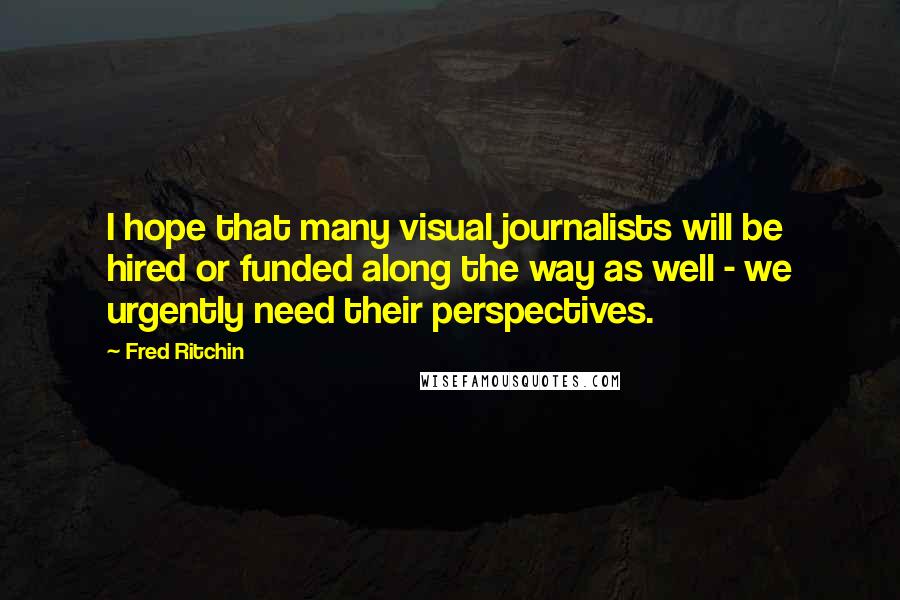 Fred Ritchin Quotes: I hope that many visual journalists will be hired or funded along the way as well - we urgently need their perspectives.