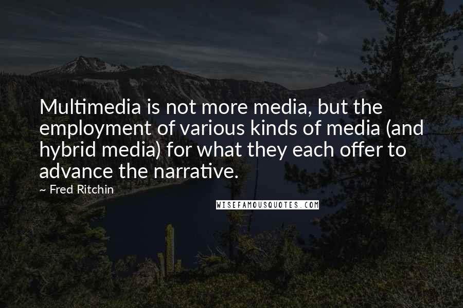 Fred Ritchin Quotes: Multimedia is not more media, but the employment of various kinds of media (and hybrid media) for what they each offer to advance the narrative.