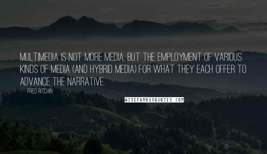 Fred Ritchin Quotes: Multimedia is not more media, but the employment of various kinds of media (and hybrid media) for what they each offer to advance the narrative.