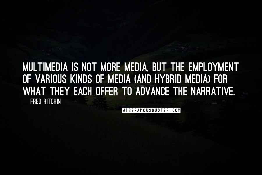 Fred Ritchin Quotes: Multimedia is not more media, but the employment of various kinds of media (and hybrid media) for what they each offer to advance the narrative.