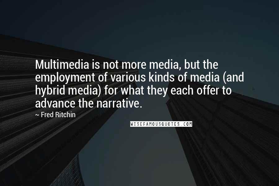 Fred Ritchin Quotes: Multimedia is not more media, but the employment of various kinds of media (and hybrid media) for what they each offer to advance the narrative.