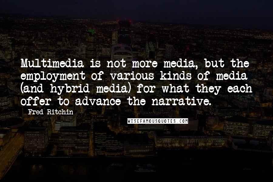 Fred Ritchin Quotes: Multimedia is not more media, but the employment of various kinds of media (and hybrid media) for what they each offer to advance the narrative.