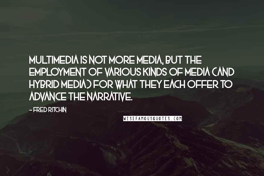 Fred Ritchin Quotes: Multimedia is not more media, but the employment of various kinds of media (and hybrid media) for what they each offer to advance the narrative.