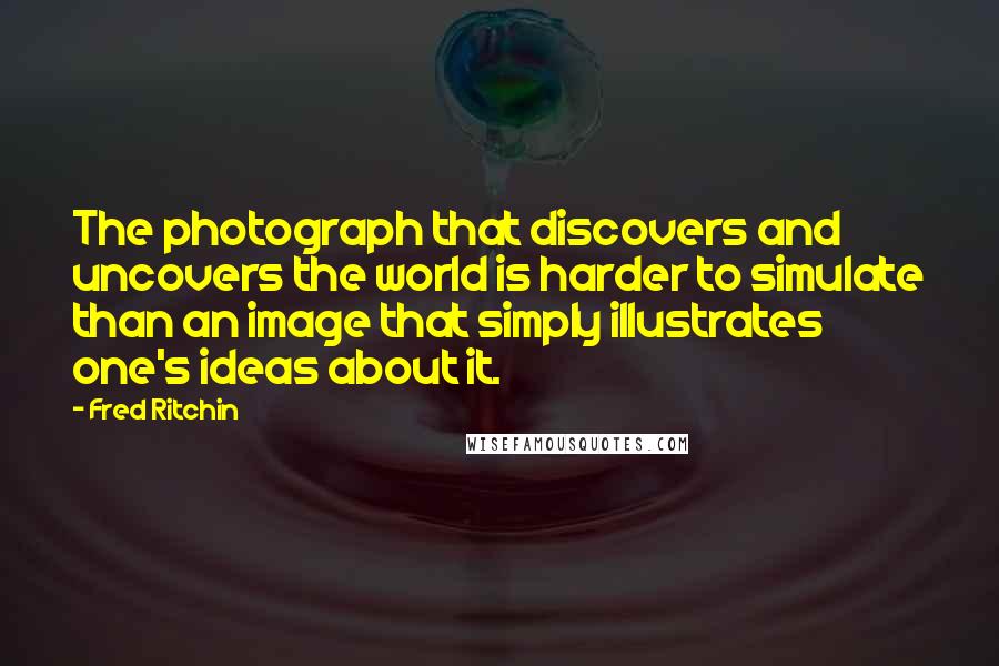 Fred Ritchin Quotes: The photograph that discovers and uncovers the world is harder to simulate than an image that simply illustrates one's ideas about it.