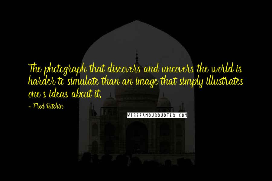 Fred Ritchin Quotes: The photograph that discovers and uncovers the world is harder to simulate than an image that simply illustrates one's ideas about it.