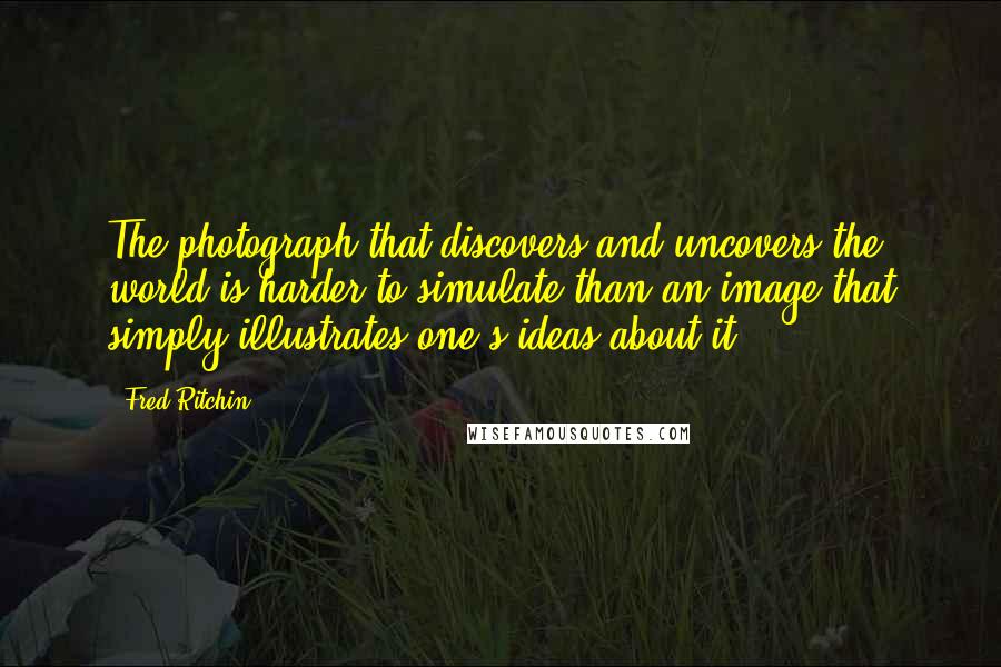 Fred Ritchin Quotes: The photograph that discovers and uncovers the world is harder to simulate than an image that simply illustrates one's ideas about it.