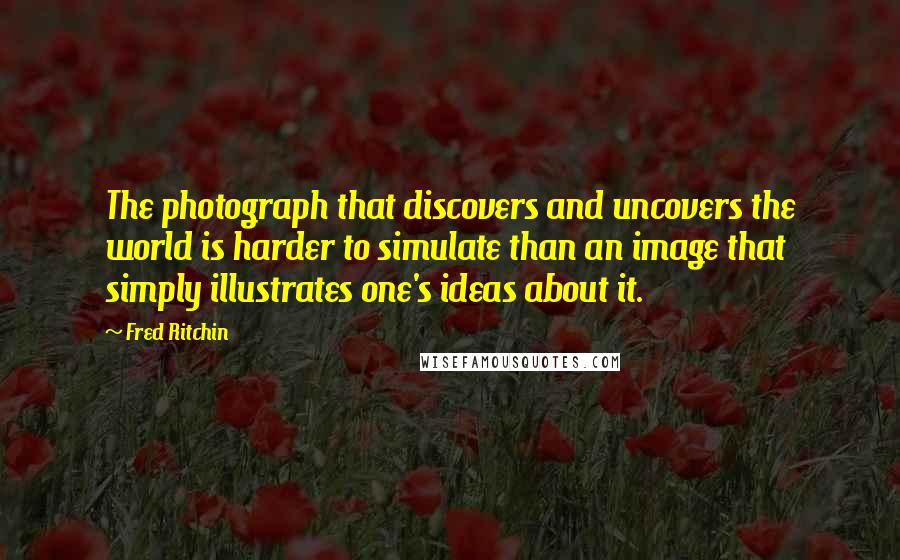 Fred Ritchin Quotes: The photograph that discovers and uncovers the world is harder to simulate than an image that simply illustrates one's ideas about it.