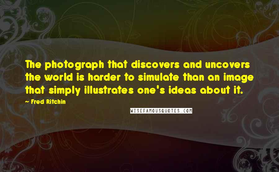 Fred Ritchin Quotes: The photograph that discovers and uncovers the world is harder to simulate than an image that simply illustrates one's ideas about it.