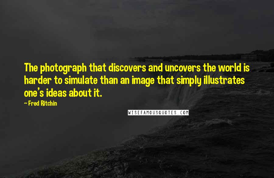 Fred Ritchin Quotes: The photograph that discovers and uncovers the world is harder to simulate than an image that simply illustrates one's ideas about it.