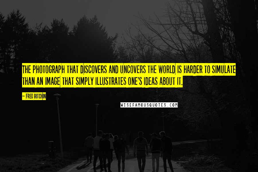 Fred Ritchin Quotes: The photograph that discovers and uncovers the world is harder to simulate than an image that simply illustrates one's ideas about it.