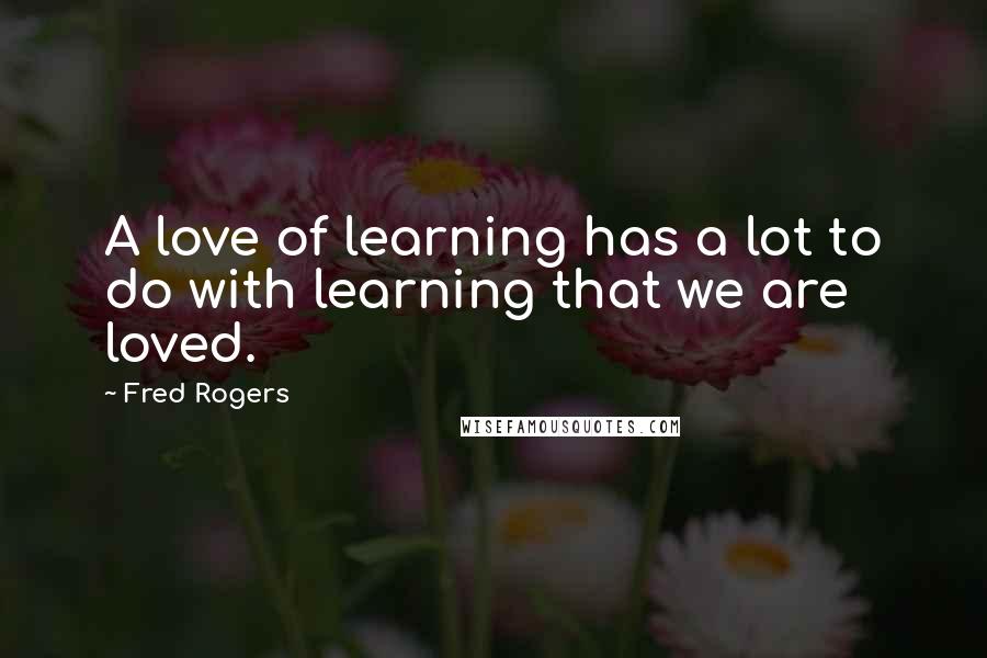 Fred Rogers Quotes: A love of learning has a lot to do with learning that we are loved.