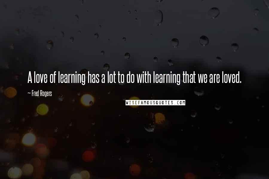 Fred Rogers Quotes: A love of learning has a lot to do with learning that we are loved.