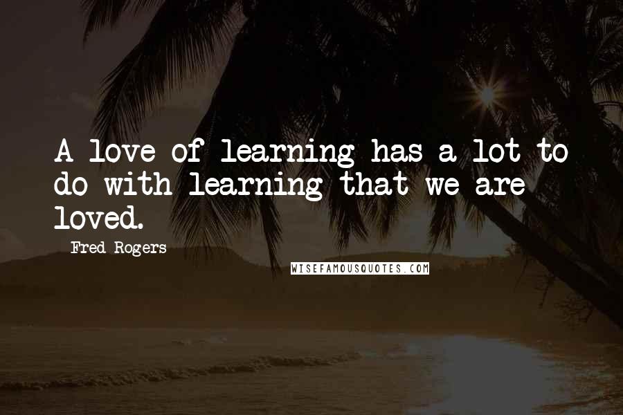 Fred Rogers Quotes: A love of learning has a lot to do with learning that we are loved.