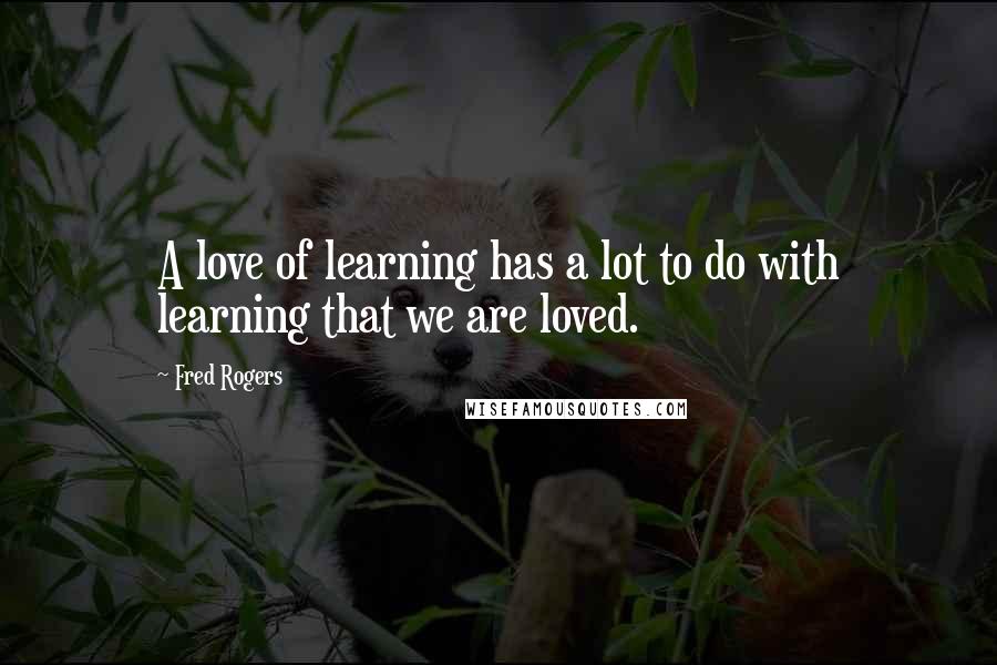 Fred Rogers Quotes: A love of learning has a lot to do with learning that we are loved.