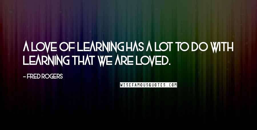 Fred Rogers Quotes: A love of learning has a lot to do with learning that we are loved.