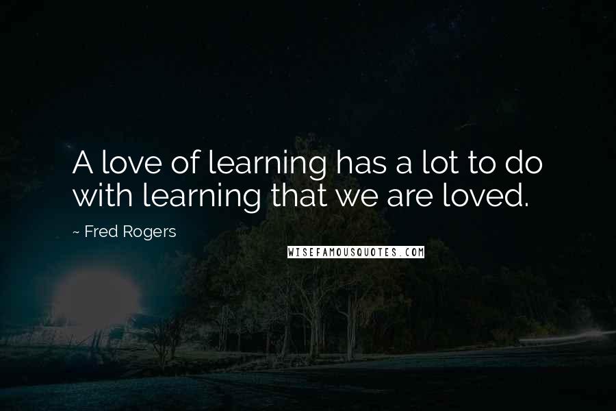 Fred Rogers Quotes: A love of learning has a lot to do with learning that we are loved.