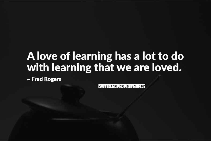 Fred Rogers Quotes: A love of learning has a lot to do with learning that we are loved.