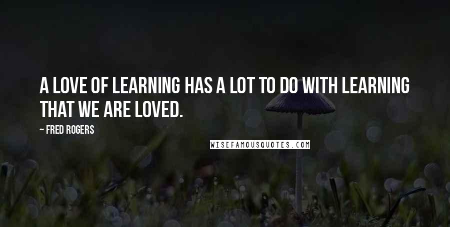 Fred Rogers Quotes: A love of learning has a lot to do with learning that we are loved.