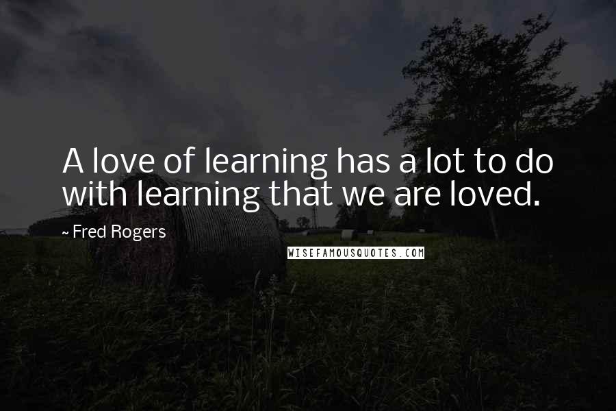 Fred Rogers Quotes: A love of learning has a lot to do with learning that we are loved.