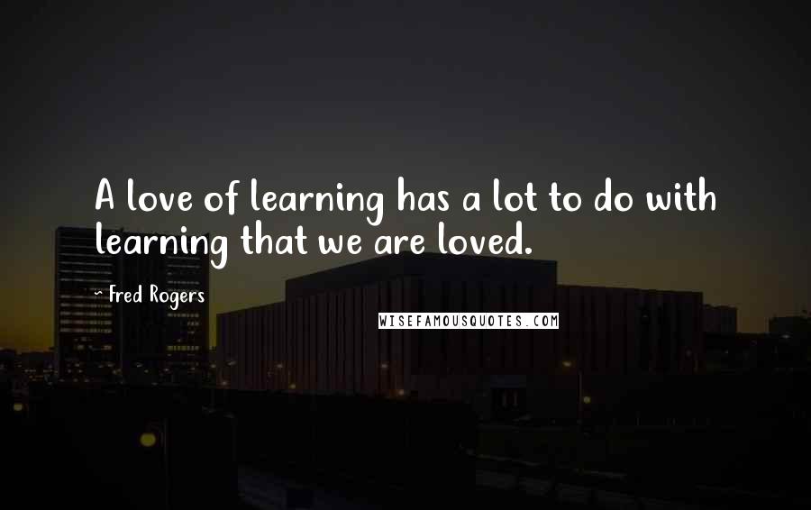 Fred Rogers Quotes: A love of learning has a lot to do with learning that we are loved.