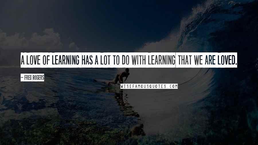 Fred Rogers Quotes: A love of learning has a lot to do with learning that we are loved.