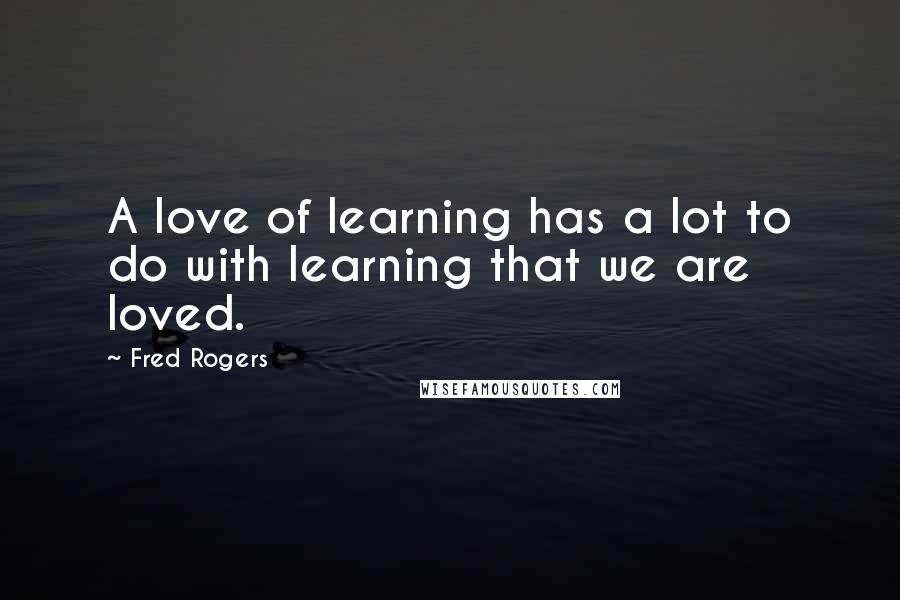 Fred Rogers Quotes: A love of learning has a lot to do with learning that we are loved.