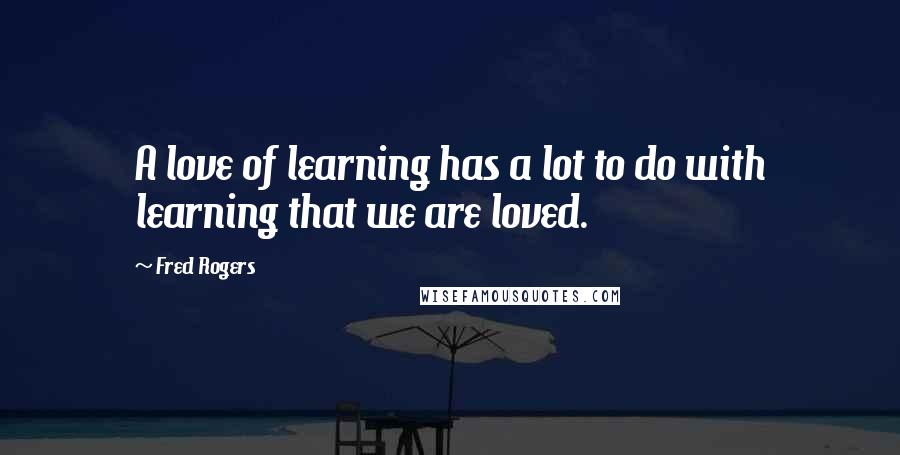 Fred Rogers Quotes: A love of learning has a lot to do with learning that we are loved.