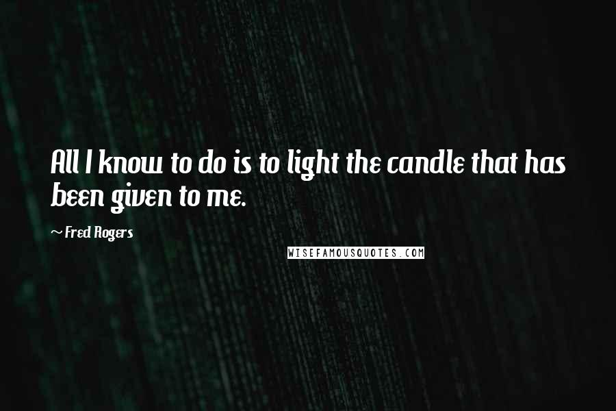 Fred Rogers Quotes: All I know to do is to light the candle that has been given to me.