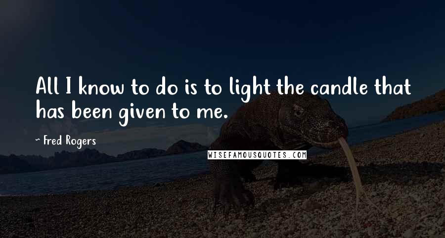 Fred Rogers Quotes: All I know to do is to light the candle that has been given to me.