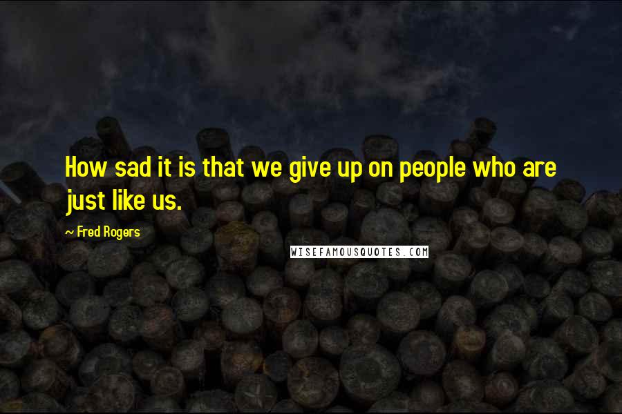 Fred Rogers Quotes: How sad it is that we give up on people who are just like us.