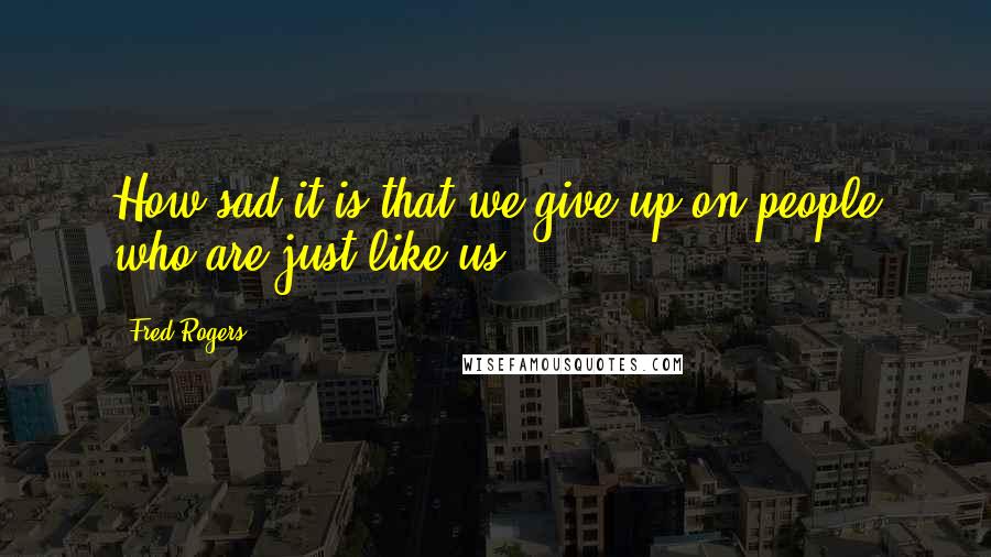 Fred Rogers Quotes: How sad it is that we give up on people who are just like us.