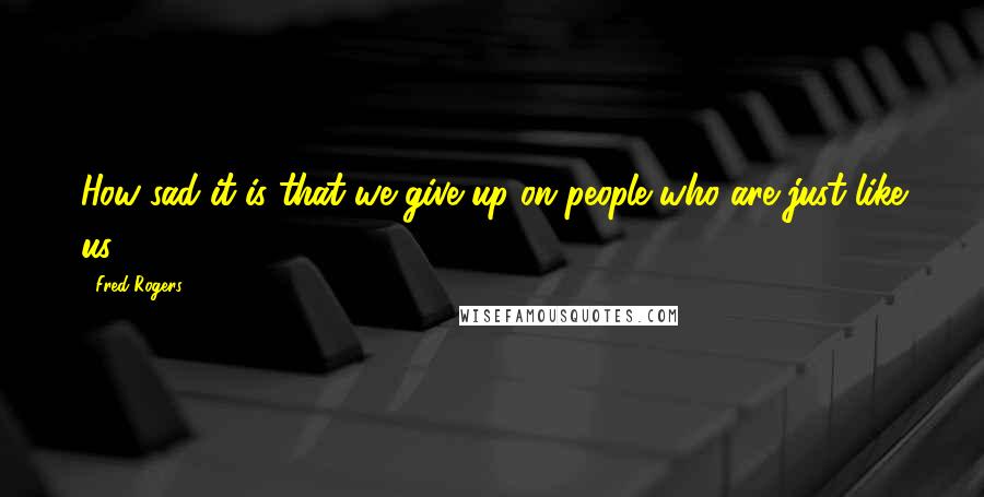 Fred Rogers Quotes: How sad it is that we give up on people who are just like us.