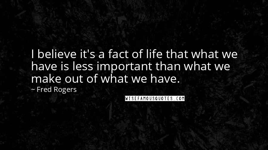 Fred Rogers Quotes: I believe it's a fact of life that what we have is less important than what we make out of what we have.