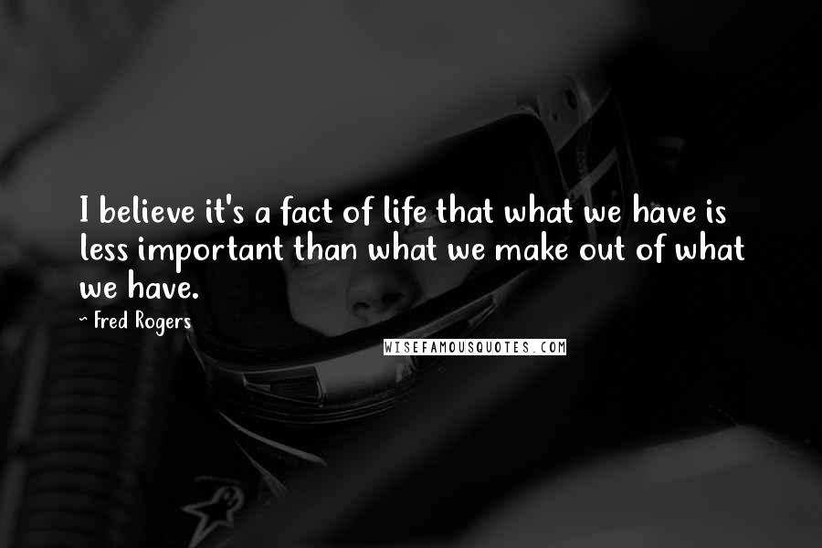 Fred Rogers Quotes: I believe it's a fact of life that what we have is less important than what we make out of what we have.